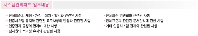 
시스템관리파트 업무내용
 1. 단체표준의 제정ㆍ개정ㆍ폐지ㆍ확인와 관련된 사항
 2. 인증시스템 유지와 관련된 요구사항의 반영과 관련된 사항
 3. 인증관리 규정의 관리에 대한 사항
 4. 심사원의 적격성 유지와 관련된 사항
 5. 단체표준 위원회와 관련된 사항
 6. 단체표준과 관련된 문서관리에 관한 사항
 7. 기타 인증시스템 관리와 관련된 사항
